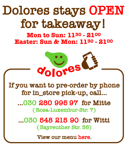 Dolores stays OPENfor takeaway!Mon -Sat: 1130 - 2100, Sun: 1300 - 2100If you want to pre-order by phonefor in_store pick-up, call...
...030	280	995	97	for Mitte(Rosa-Luxembur-Str. 7)...030	548	215	90	for Witti(Bayreuther Str. 36)View our menu here.
